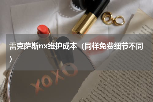 雷克萨斯nx维护成本（同样免费细节不同）