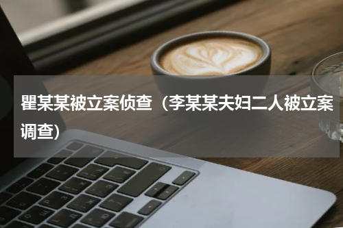 瞿某某被立案侦查（李某某夫妇二人被立案调查）