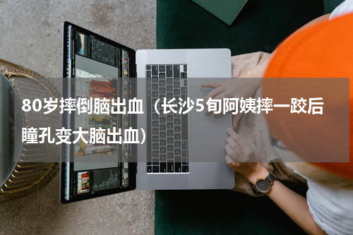 80岁摔倒脑出血（长沙5旬阿姨摔一跤后瞳孔变大脑出血）