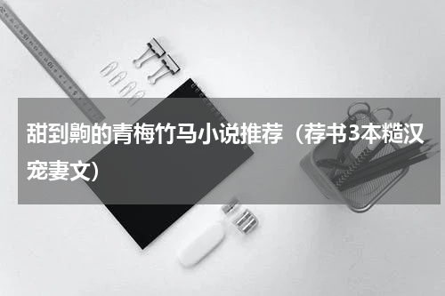 甜到齁的青梅竹马小说推荐（荐书3本糙汉宠妻文）