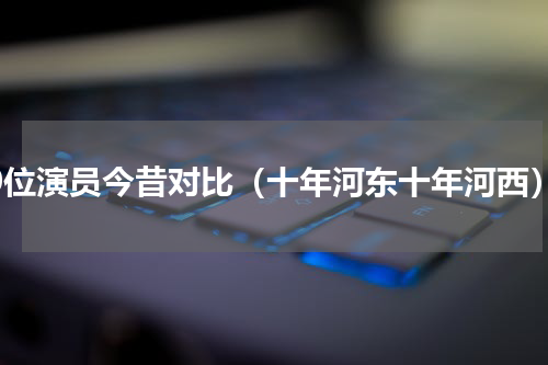 10位演员今昔对比（十年河东十年河西）