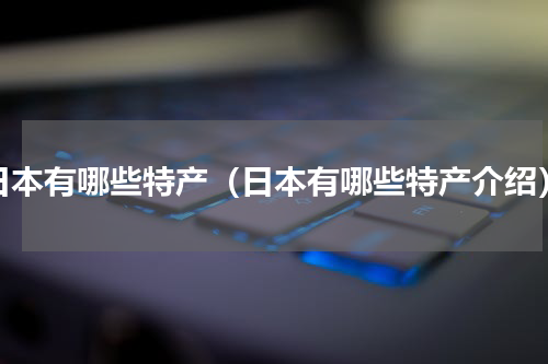 日本有哪些特产（日本有哪些特产介绍）