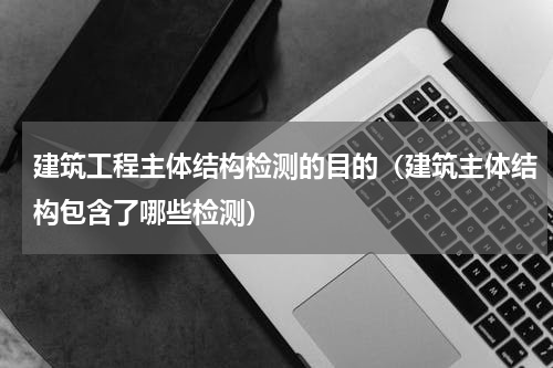 建筑工程主体结构检测的目的（建筑主体结构包含了哪些检测）