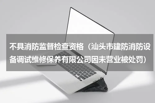 不具消防监督检查资格（汕头市建防消防设备调试维修保养有限公司因未营业被处罚）