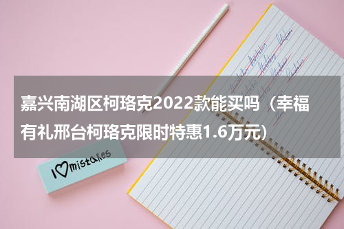 嘉兴南湖区柯珞克2022款能买吗（幸福有礼邢台柯珞克限时特惠1.6万元）