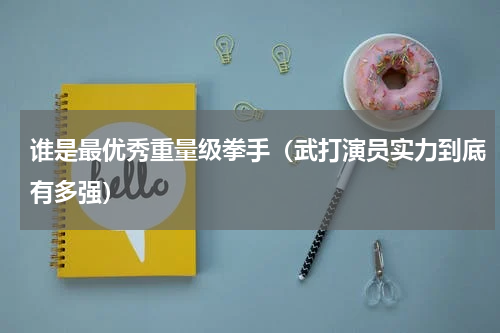 谁是最优秀重量级拳手（武打演员实力到底有多强）