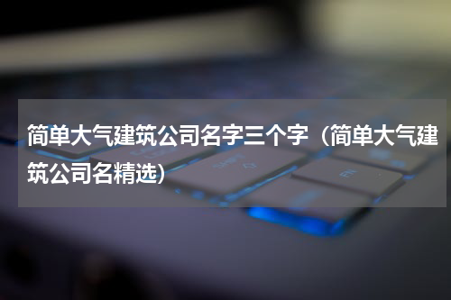 简单大气建筑公司名字三个字（简单大气建筑公司名精选）
