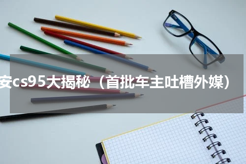 长安cs95大揭秘（首批车主吐槽外媒）