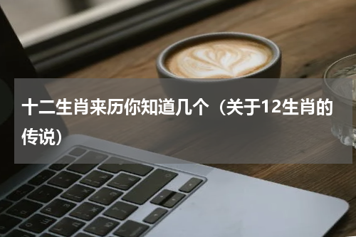 十二生肖来历你知道几个（关于12生肖的传说）