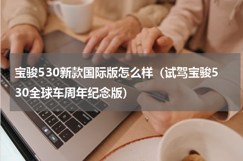 宝骏530新款国际版怎么样（试驾宝骏530全球车周年纪念版）