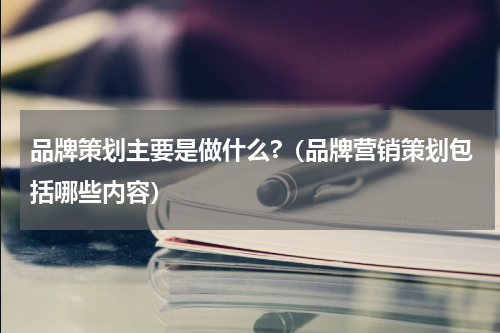 品牌策划主要是做什么?（品牌营销策划包括哪些内容）