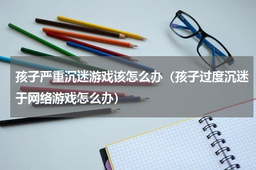 孩子严重沉迷游戏该怎么办（孩子过度沉迷于网络游戏怎么办）