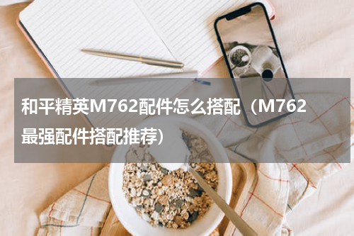 和平精英M762配件怎么搭配（M762最强配件搭配推荐）