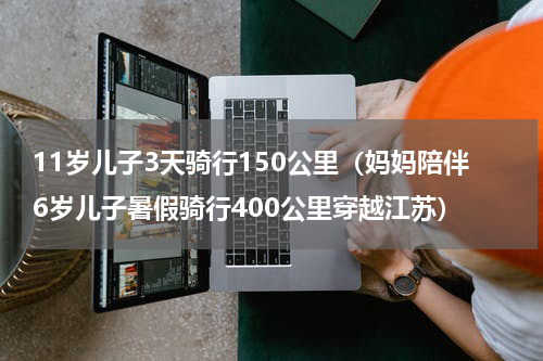 11岁儿子3天骑行150公里（妈妈陪伴6岁儿子暑假骑行400公里穿越江苏）