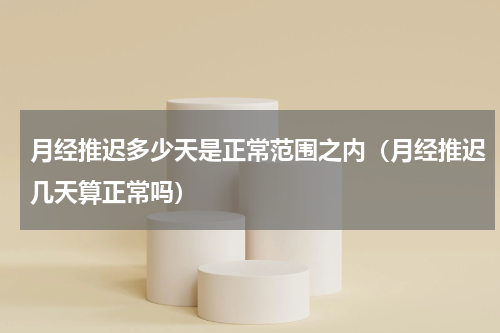 月经推迟多少天是正常范围之内（月经推迟几天算正常吗）