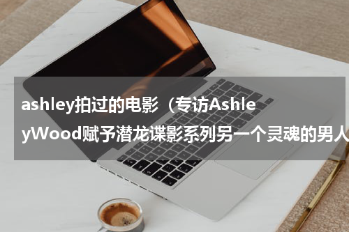ashley拍过的电影（专访AshleyWood赋予潜龙谍影系列另一个灵魂的男人）