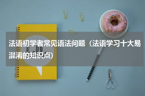 法语初学者常见语法问题（法语学习十大易混淆的知识点）