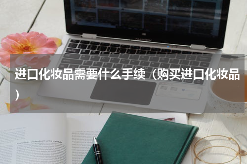 进口化妆品需要什么手续（购买进口化妆品）