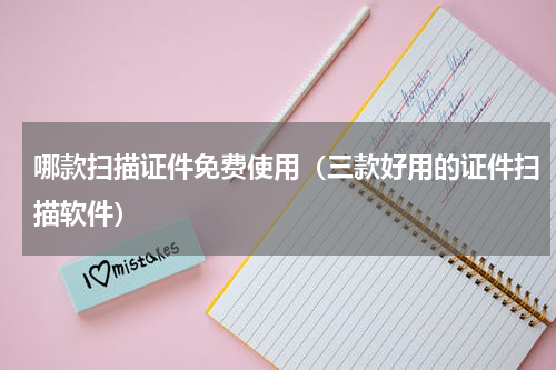 哪款扫描证件免费使用（三款好用的证件扫描软件）