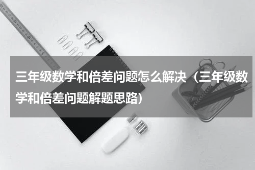 三年级数学和倍差问题怎么解决（三年级数学和倍差问题解题思路）