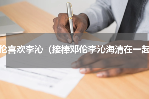 邓伦喜欢李沁（接棒邓伦李沁海清在一起）