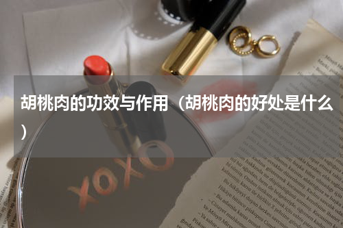 胡桃肉的功效与作用（胡桃肉的好处是什么）