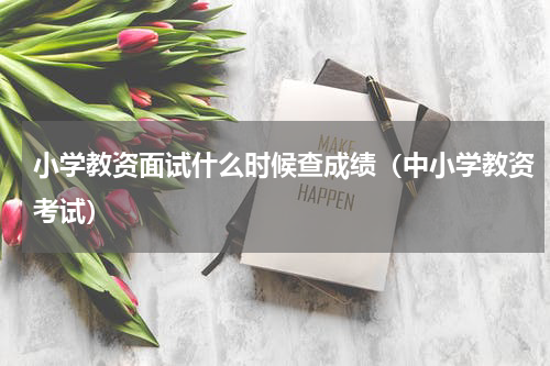 小学教资面试什么时候查成绩（中小学教资考试）