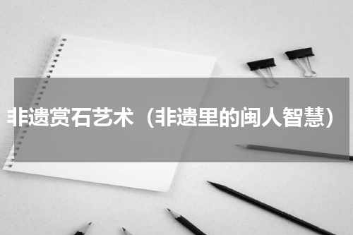 非遗赏石艺术（非遗里的闽人智慧）