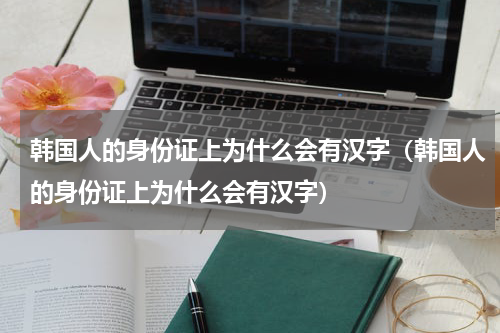 韩国人的身份证上为什么会有汉字（韩国人的身份证上为什么会有汉字）