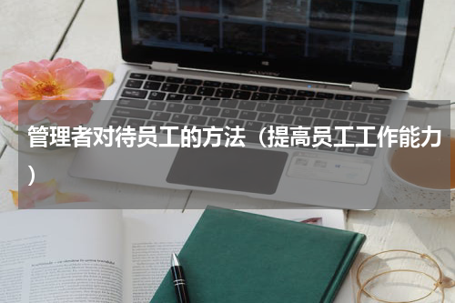 管理者对待员工的方法（提高员工工作能力）