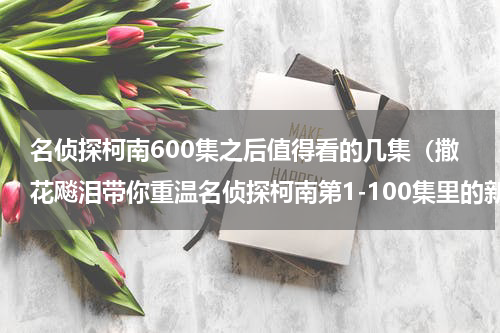 名侦探柯南600集之后值得看的几集（撒花飚泪带你重温名侦探柯南第1-100集里的新兰牌狗粮）