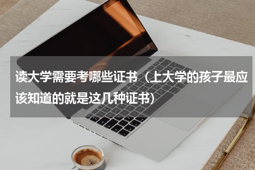 读大学需要考哪些证书（上大学的孩子最应该知道的就是这几种证书）