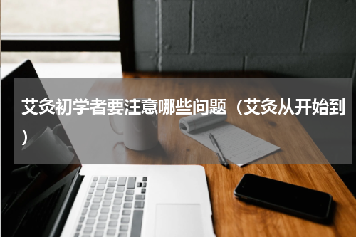 艾灸初学者要注意哪些问题（艾灸从开始到）