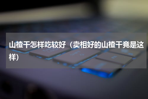 山楂干怎样吃较好（卖相好的山楂干竟是这样）