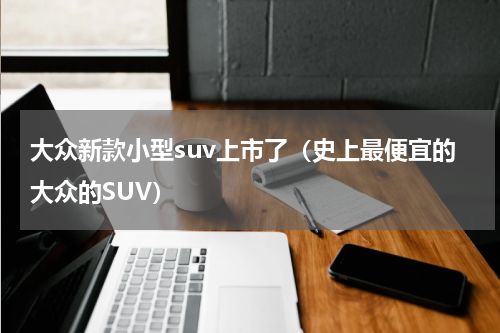 大众新款小型suv上市了（史上最便宜的大众的SUV）