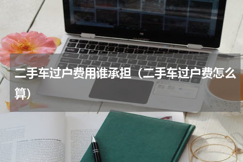 二手车过户费用谁承担（二手车过户费怎么算）