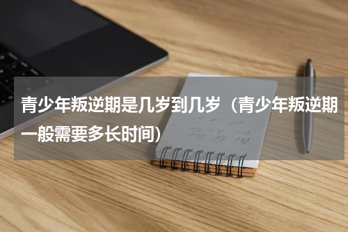 青少年叛逆期是几岁到几岁（青少年叛逆期一般需要多长时间）