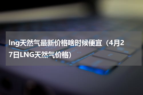 lng天然气最新价格啥时候便宜（4月27日LNG天然气价格）