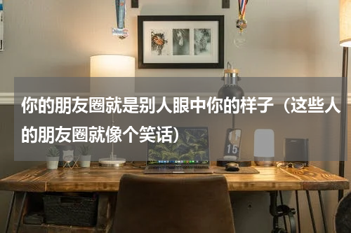你的朋友圈就是别人眼中你的样子（这些人的朋友圈就像个笑话）