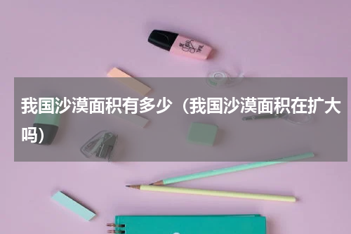 我国沙漠面积有多少（我国沙漠面积在扩大吗）
