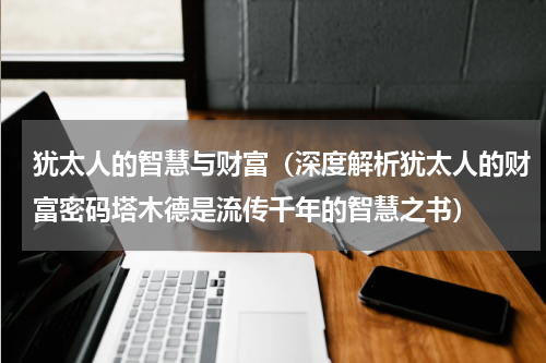 犹太人的智慧与财富（深度解析犹太人的财富密码塔木德是流传千年的智慧之书）