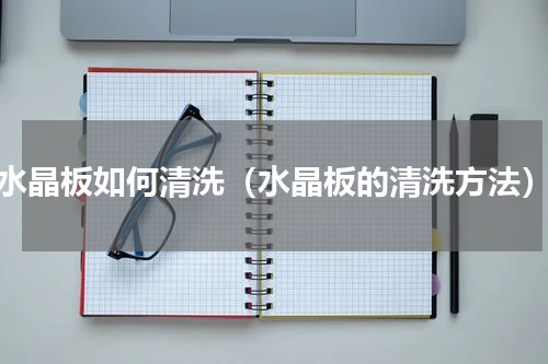 水晶板如何清洗（水晶板的清洗方法）