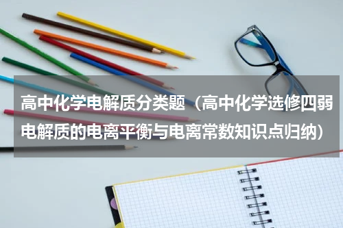 高中化学电解质分类题（高中化学选修四弱电解质的电离平衡与电离常数知识点归纳）