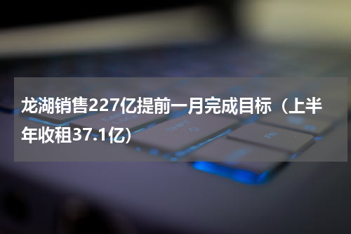 龙湖销售227亿提前一月完成目标（上半年收租37.1亿）