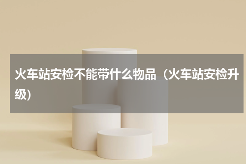 火车站安检不能带什么物品（火车站安检升级）