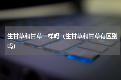 生甘草和甘草一样吗（生甘草和甘草有区别吗）