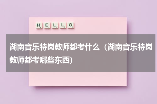 湖南音乐特岗教师都考什么（湖南音乐特岗教师都考哪些东西）