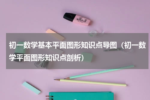 初一数学基本平面图形知识点导图（初一数学平面图形知识点剖析）