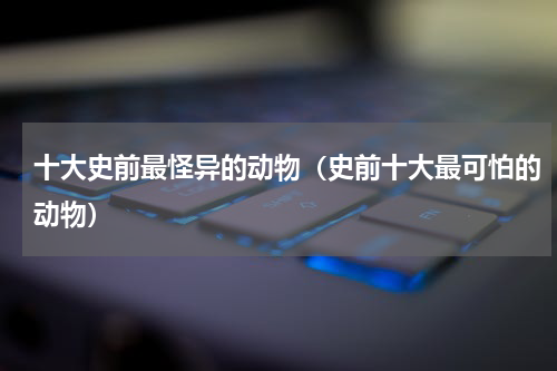 十大史前最怪异的动物（史前十大最可怕的动物）