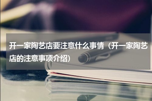 开一家陶艺店要注意什么事情（开一家陶艺店的注意事项介绍）
